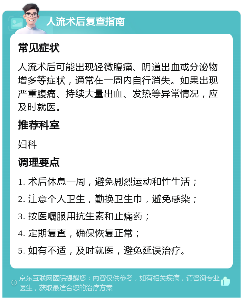 人流术后复查指南 常见症状 人流术后可能出现轻微腹痛、阴道出血或分泌物增多等症状，通常在一周内自行消失。如果出现严重腹痛、持续大量出血、发热等异常情况，应及时就医。 推荐科室 妇科 调理要点 1. 术后休息一周，避免剧烈运动和性生活； 2. 注意个人卫生，勤换卫生巾，避免感染； 3. 按医嘱服用抗生素和止痛药； 4. 定期复查，确保恢复正常； 5. 如有不适，及时就医，避免延误治疗。