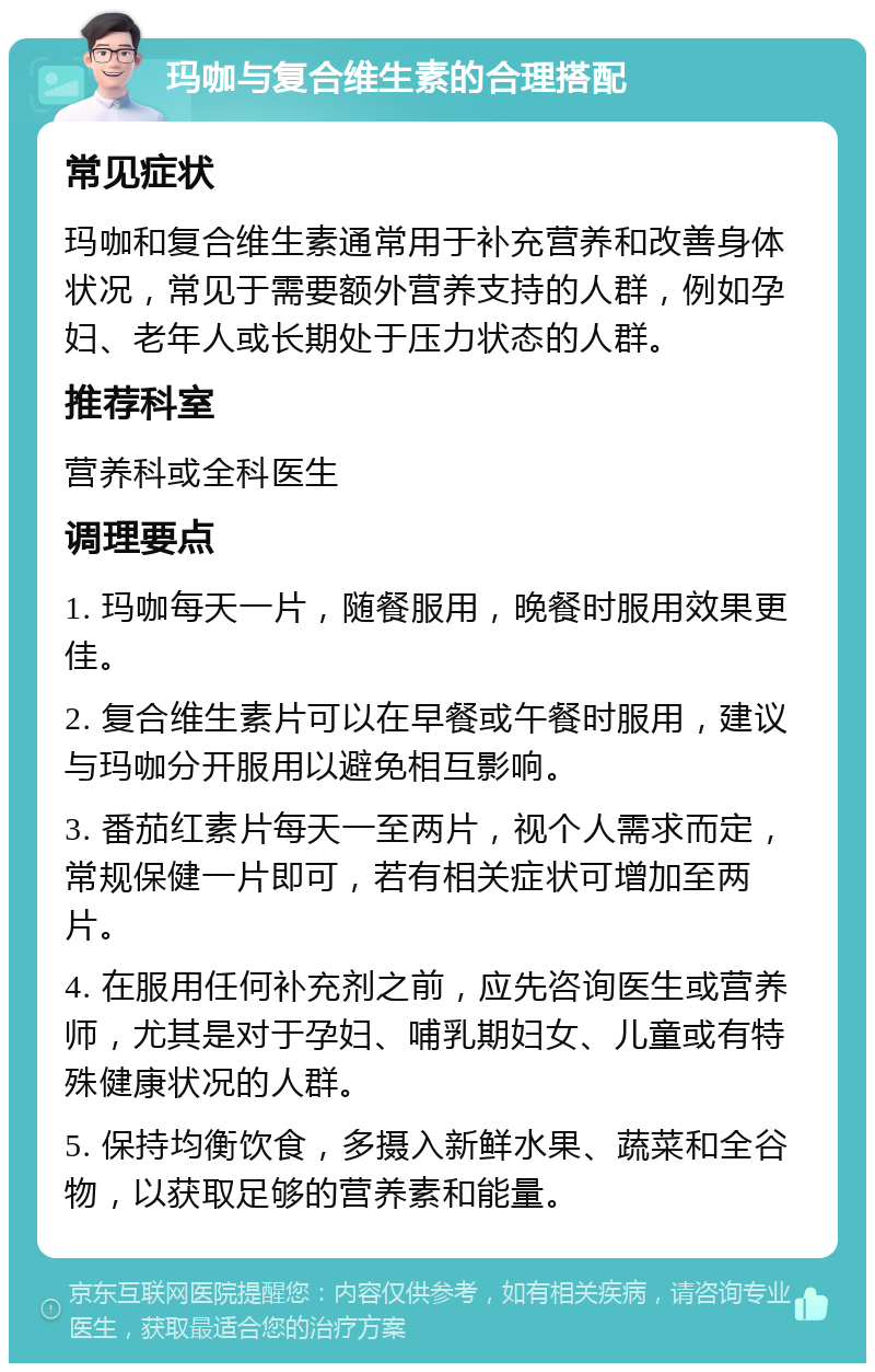 玛咖与复合维生素的合理搭配 常见症状 玛咖和复合维生素通常用于补充营养和改善身体状况，常见于需要额外营养支持的人群，例如孕妇、老年人或长期处于压力状态的人群。 推荐科室 营养科或全科医生 调理要点 1. 玛咖每天一片，随餐服用，晚餐时服用效果更佳。 2. 复合维生素片可以在早餐或午餐时服用，建议与玛咖分开服用以避免相互影响。 3. 番茄红素片每天一至两片，视个人需求而定，常规保健一片即可，若有相关症状可增加至两片。 4. 在服用任何补充剂之前，应先咨询医生或营养师，尤其是对于孕妇、哺乳期妇女、儿童或有特殊健康状况的人群。 5. 保持均衡饮食，多摄入新鲜水果、蔬菜和全谷物，以获取足够的营养素和能量。