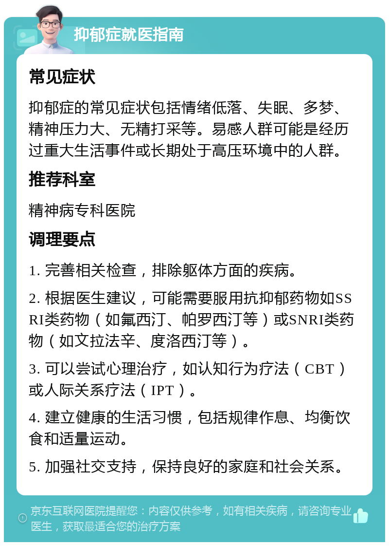 抑郁症就医指南 常见症状 抑郁症的常见症状包括情绪低落、失眠、多梦、精神压力大、无精打采等。易感人群可能是经历过重大生活事件或长期处于高压环境中的人群。 推荐科室 精神病专科医院 调理要点 1. 完善相关检查，排除躯体方面的疾病。 2. 根据医生建议，可能需要服用抗抑郁药物如SSRI类药物（如氟西汀、帕罗西汀等）或SNRI类药物（如文拉法辛、度洛西汀等）。 3. 可以尝试心理治疗，如认知行为疗法（CBT）或人际关系疗法（IPT）。 4. 建立健康的生活习惯，包括规律作息、均衡饮食和适量运动。 5. 加强社交支持，保持良好的家庭和社会关系。