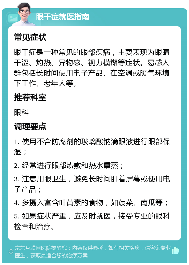 眼干症就医指南 常见症状 眼干症是一种常见的眼部疾病，主要表现为眼睛干涩、灼热、异物感、视力模糊等症状。易感人群包括长时间使用电子产品、在空调或暖气环境下工作、老年人等。 推荐科室 眼科 调理要点 1. 使用不含防腐剂的玻璃酸钠滴眼液进行眼部保湿； 2. 经常进行眼部热敷和热水熏蒸； 3. 注意用眼卫生，避免长时间盯着屏幕或使用电子产品； 4. 多摄入富含叶黄素的食物，如菠菜、南瓜等； 5. 如果症状严重，应及时就医，接受专业的眼科检查和治疗。