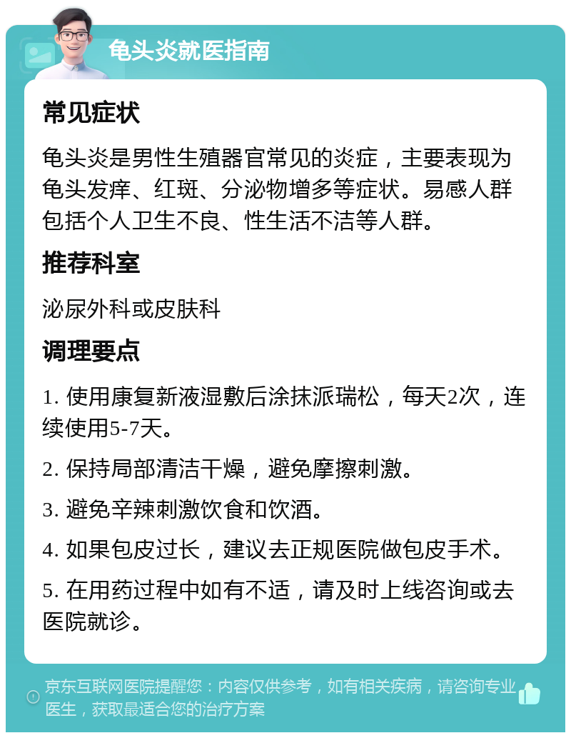 龟头炎就医指南 常见症状 龟头炎是男性生殖器官常见的炎症，主要表现为龟头发痒、红斑、分泌物增多等症状。易感人群包括个人卫生不良、性生活不洁等人群。 推荐科室 泌尿外科或皮肤科 调理要点 1. 使用康复新液湿敷后涂抹派瑞松，每天2次，连续使用5-7天。 2. 保持局部清洁干燥，避免摩擦刺激。 3. 避免辛辣刺激饮食和饮酒。 4. 如果包皮过长，建议去正规医院做包皮手术。 5. 在用药过程中如有不适，请及时上线咨询或去医院就诊。