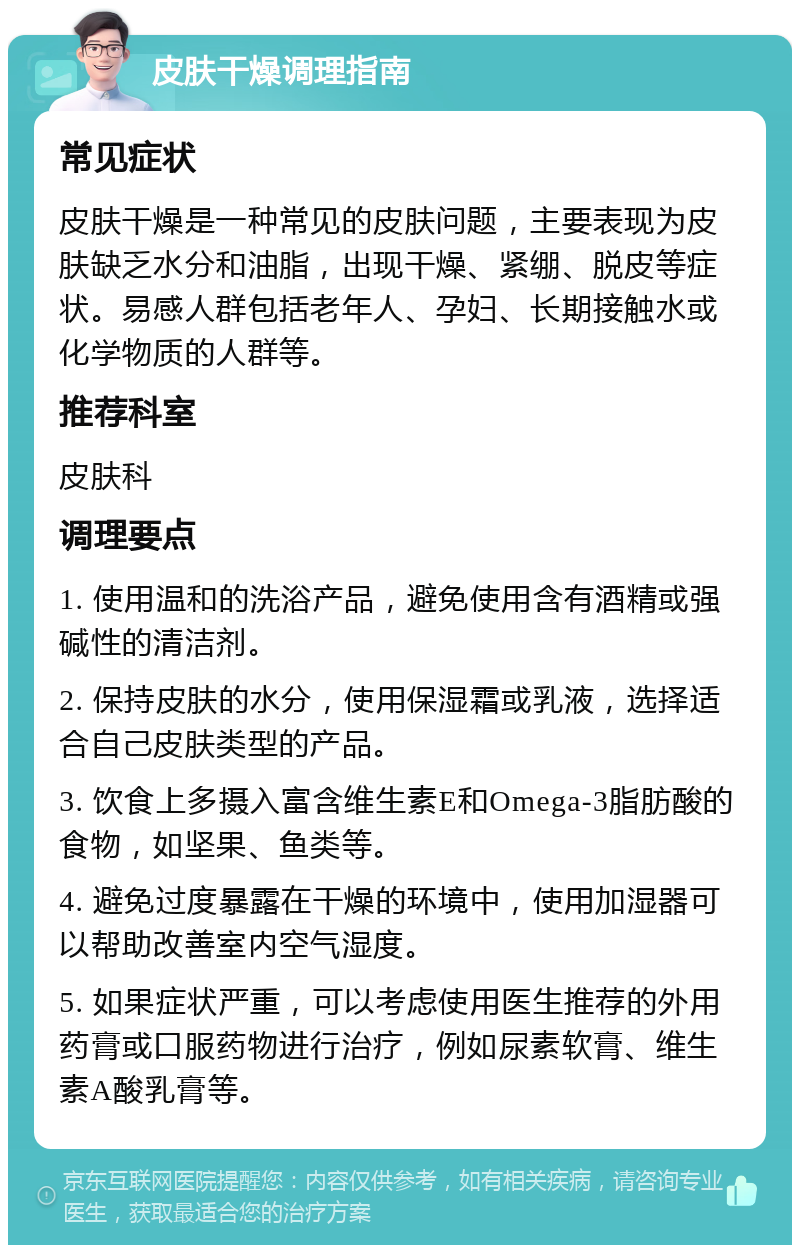 皮肤干燥调理指南 常见症状 皮肤干燥是一种常见的皮肤问题，主要表现为皮肤缺乏水分和油脂，出现干燥、紧绷、脱皮等症状。易感人群包括老年人、孕妇、长期接触水或化学物质的人群等。 推荐科室 皮肤科 调理要点 1. 使用温和的洗浴产品，避免使用含有酒精或强碱性的清洁剂。 2. 保持皮肤的水分，使用保湿霜或乳液，选择适合自己皮肤类型的产品。 3. 饮食上多摄入富含维生素E和Omega-3脂肪酸的食物，如坚果、鱼类等。 4. 避免过度暴露在干燥的环境中，使用加湿器可以帮助改善室内空气湿度。 5. 如果症状严重，可以考虑使用医生推荐的外用药膏或口服药物进行治疗，例如尿素软膏、维生素A酸乳膏等。