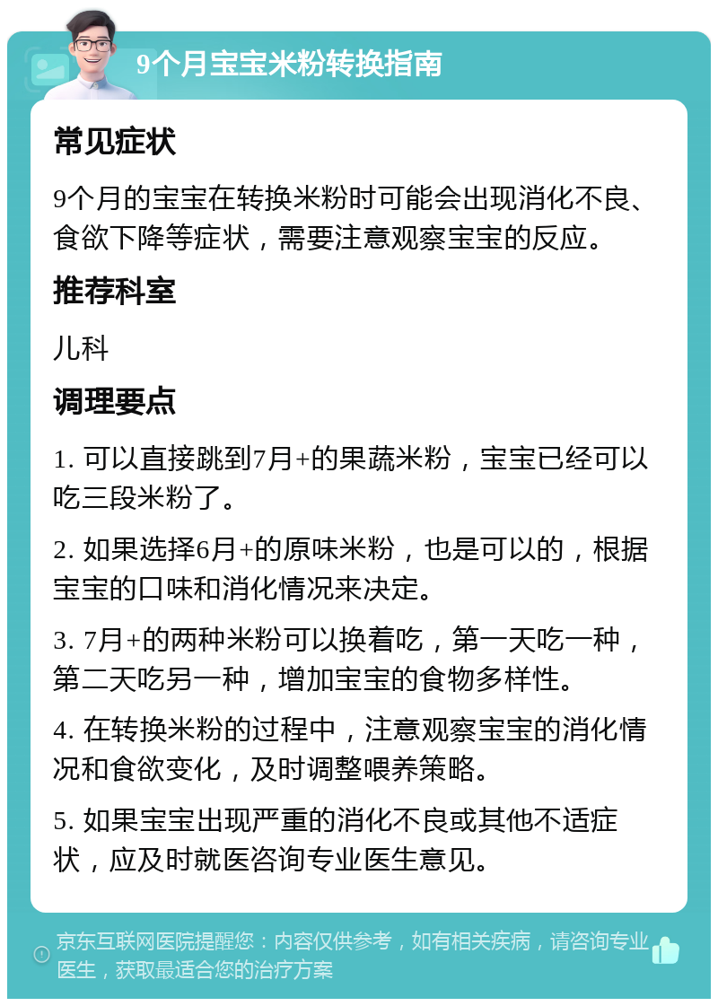 9个月宝宝米粉转换指南 常见症状 9个月的宝宝在转换米粉时可能会出现消化不良、食欲下降等症状，需要注意观察宝宝的反应。 推荐科室 儿科 调理要点 1. 可以直接跳到7月+的果蔬米粉，宝宝已经可以吃三段米粉了。 2. 如果选择6月+的原味米粉，也是可以的，根据宝宝的口味和消化情况来决定。 3. 7月+的两种米粉可以换着吃，第一天吃一种，第二天吃另一种，增加宝宝的食物多样性。 4. 在转换米粉的过程中，注意观察宝宝的消化情况和食欲变化，及时调整喂养策略。 5. 如果宝宝出现严重的消化不良或其他不适症状，应及时就医咨询专业医生意见。