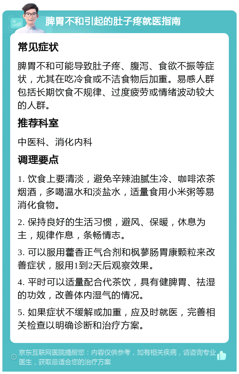 脾胃不和引起的肚子疼就医指南 常见症状 脾胃不和可能导致肚子疼、腹泻、食欲不振等症状，尤其在吃冷食或不洁食物后加重。易感人群包括长期饮食不规律、过度疲劳或情绪波动较大的人群。 推荐科室 中医科、消化内科 调理要点 1. 饮食上要清淡，避免辛辣油腻生冷、咖啡浓茶烟酒，多喝温水和淡盐水，适量食用小米粥等易消化食物。 2. 保持良好的生活习惯，避风、保暖，休息为主，规律作息，条畅情志。 3. 可以服用藿香正气合剂和枫蓼肠胃康颗粒来改善症状，服用1到2天后观察效果。 4. 平时可以适量配合代茶饮，具有健脾胃、祛湿的功效，改善体内湿气的情况。 5. 如果症状不缓解或加重，应及时就医，完善相关检查以明确诊断和治疗方案。