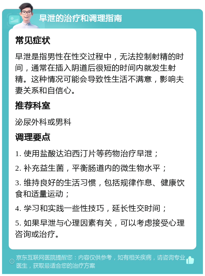 早泄的治疗和调理指南 常见症状 早泄是指男性在性交过程中，无法控制射精的时间，通常在插入阴道后很短的时间内就发生射精。这种情况可能会导致性生活不满意，影响夫妻关系和自信心。 推荐科室 泌尿外科或男科 调理要点 1. 使用盐酸达泊西汀片等药物治疗早泄； 2. 补充益生菌，平衡肠道内的微生物水平； 3. 维持良好的生活习惯，包括规律作息、健康饮食和适量运动； 4. 学习和实践一些性技巧，延长性交时间； 5. 如果早泄与心理因素有关，可以考虑接受心理咨询或治疗。