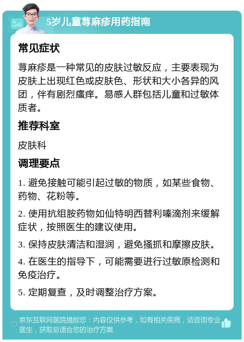 5岁儿童荨麻疹用药指南 常见症状 荨麻疹是一种常见的皮肤过敏反应，主要表现为皮肤上出现红色或皮肤色、形状和大小各异的风团，伴有剧烈瘙痒。易感人群包括儿童和过敏体质者。 推荐科室 皮肤科 调理要点 1. 避免接触可能引起过敏的物质，如某些食物、药物、花粉等。 2. 使用抗组胺药物如仙特明西替利嗪滴剂来缓解症状，按照医生的建议使用。 3. 保持皮肤清洁和湿润，避免搔抓和摩擦皮肤。 4. 在医生的指导下，可能需要进行过敏原检测和免疫治疗。 5. 定期复查，及时调整治疗方案。