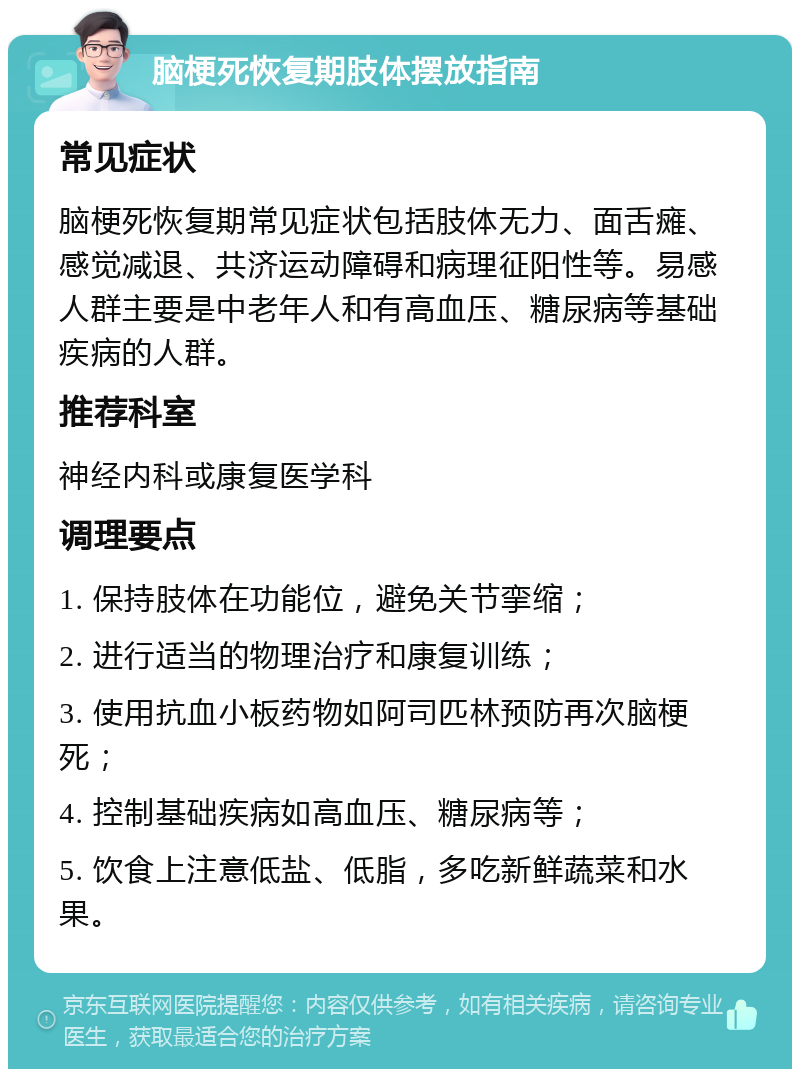 脑梗死恢复期肢体摆放指南 常见症状 脑梗死恢复期常见症状包括肢体无力、面舌瘫、感觉减退、共济运动障碍和病理征阳性等。易感人群主要是中老年人和有高血压、糖尿病等基础疾病的人群。 推荐科室 神经内科或康复医学科 调理要点 1. 保持肢体在功能位，避免关节挛缩； 2. 进行适当的物理治疗和康复训练； 3. 使用抗血小板药物如阿司匹林预防再次脑梗死； 4. 控制基础疾病如高血压、糖尿病等； 5. 饮食上注意低盐、低脂，多吃新鲜蔬菜和水果。