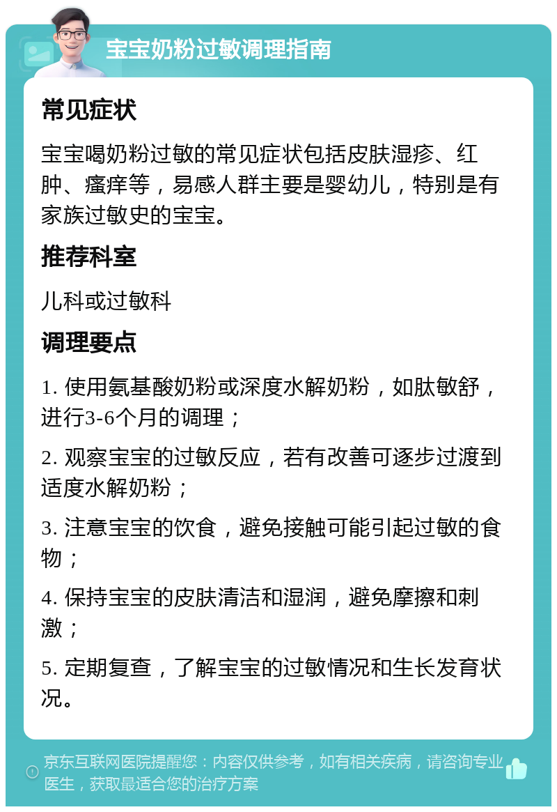 宝宝奶粉过敏调理指南 常见症状 宝宝喝奶粉过敏的常见症状包括皮肤湿疹、红肿、瘙痒等，易感人群主要是婴幼儿，特别是有家族过敏史的宝宝。 推荐科室 儿科或过敏科 调理要点 1. 使用氨基酸奶粉或深度水解奶粉，如肽敏舒，进行3-6个月的调理； 2. 观察宝宝的过敏反应，若有改善可逐步过渡到适度水解奶粉； 3. 注意宝宝的饮食，避免接触可能引起过敏的食物； 4. 保持宝宝的皮肤清洁和湿润，避免摩擦和刺激； 5. 定期复查，了解宝宝的过敏情况和生长发育状况。