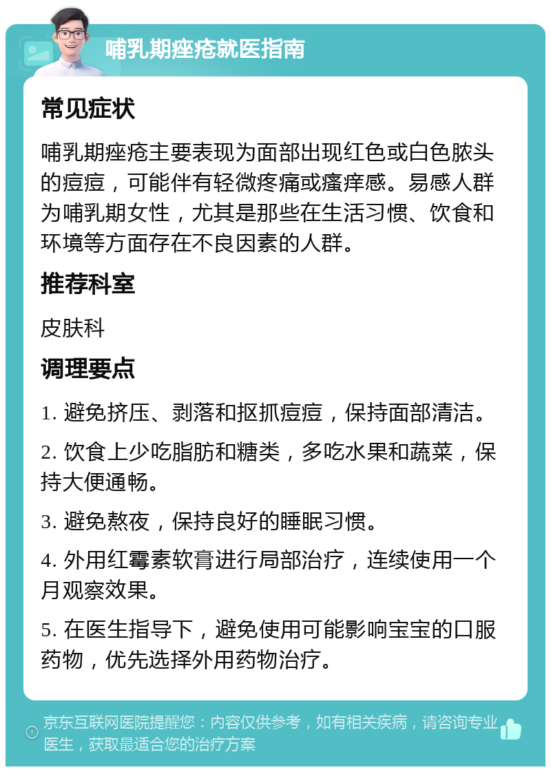 哺乳期痤疮就医指南 常见症状 哺乳期痤疮主要表现为面部出现红色或白色脓头的痘痘，可能伴有轻微疼痛或瘙痒感。易感人群为哺乳期女性，尤其是那些在生活习惯、饮食和环境等方面存在不良因素的人群。 推荐科室 皮肤科 调理要点 1. 避免挤压、剥落和抠抓痘痘，保持面部清洁。 2. 饮食上少吃脂肪和糖类，多吃水果和蔬菜，保持大便通畅。 3. 避免熬夜，保持良好的睡眠习惯。 4. 外用红霉素软膏进行局部治疗，连续使用一个月观察效果。 5. 在医生指导下，避免使用可能影响宝宝的口服药物，优先选择外用药物治疗。