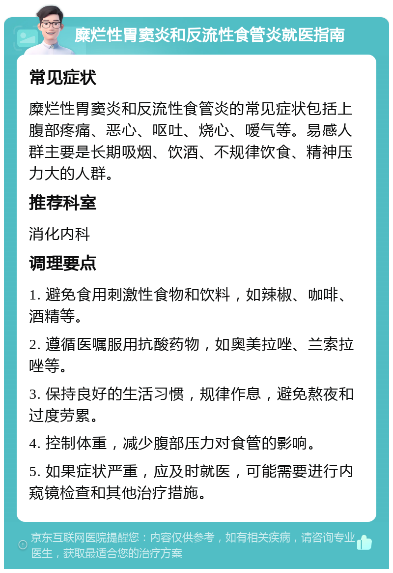 糜烂性胃窦炎和反流性食管炎就医指南 常见症状 糜烂性胃窦炎和反流性食管炎的常见症状包括上腹部疼痛、恶心、呕吐、烧心、嗳气等。易感人群主要是长期吸烟、饮酒、不规律饮食、精神压力大的人群。 推荐科室 消化内科 调理要点 1. 避免食用刺激性食物和饮料，如辣椒、咖啡、酒精等。 2. 遵循医嘱服用抗酸药物，如奥美拉唑、兰索拉唑等。 3. 保持良好的生活习惯，规律作息，避免熬夜和过度劳累。 4. 控制体重，减少腹部压力对食管的影响。 5. 如果症状严重，应及时就医，可能需要进行内窥镜检查和其他治疗措施。