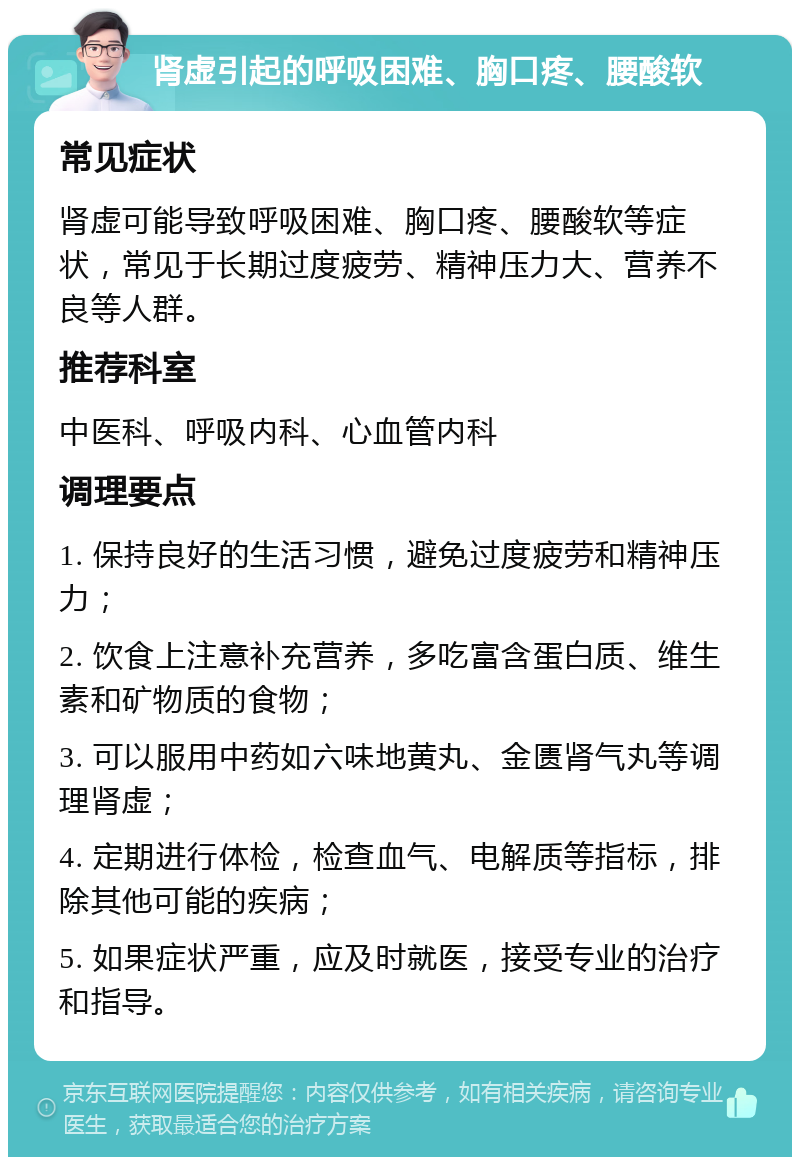 肾虚引起的呼吸困难、胸口疼、腰酸软 常见症状 肾虚可能导致呼吸困难、胸口疼、腰酸软等症状，常见于长期过度疲劳、精神压力大、营养不良等人群。 推荐科室 中医科、呼吸内科、心血管内科 调理要点 1. 保持良好的生活习惯，避免过度疲劳和精神压力； 2. 饮食上注意补充营养，多吃富含蛋白质、维生素和矿物质的食物； 3. 可以服用中药如六味地黄丸、金匮肾气丸等调理肾虚； 4. 定期进行体检，检查血气、电解质等指标，排除其他可能的疾病； 5. 如果症状严重，应及时就医，接受专业的治疗和指导。