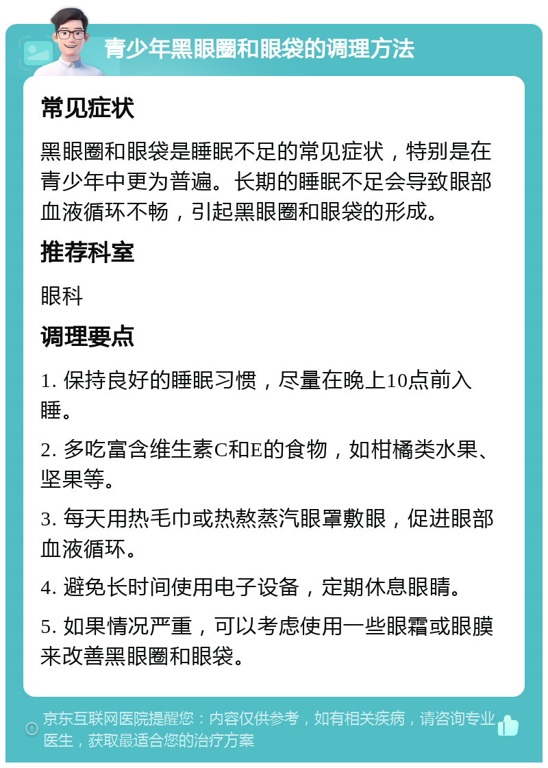 青少年黑眼圈和眼袋的调理方法 常见症状 黑眼圈和眼袋是睡眠不足的常见症状，特别是在青少年中更为普遍。长期的睡眠不足会导致眼部血液循环不畅，引起黑眼圈和眼袋的形成。 推荐科室 眼科 调理要点 1. 保持良好的睡眠习惯，尽量在晚上10点前入睡。 2. 多吃富含维生素C和E的食物，如柑橘类水果、坚果等。 3. 每天用热毛巾或热熬蒸汽眼罩敷眼，促进眼部血液循环。 4. 避免长时间使用电子设备，定期休息眼睛。 5. 如果情况严重，可以考虑使用一些眼霜或眼膜来改善黑眼圈和眼袋。