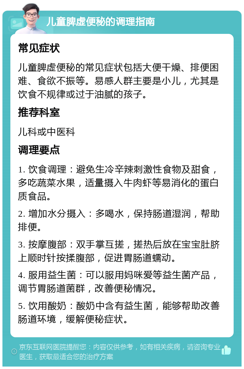 儿童脾虚便秘的调理指南 常见症状 儿童脾虚便秘的常见症状包括大便干燥、排便困难、食欲不振等。易感人群主要是小儿，尤其是饮食不规律或过于油腻的孩子。 推荐科室 儿科或中医科 调理要点 1. 饮食调理：避免生冷辛辣刺激性食物及甜食，多吃蔬菜水果，适量摄入牛肉虾等易消化的蛋白质食品。 2. 增加水分摄入：多喝水，保持肠道湿润，帮助排便。 3. 按摩腹部：双手掌互搓，搓热后放在宝宝肚脐上顺时针按揉腹部，促进胃肠道蠕动。 4. 服用益生菌：可以服用妈咪爱等益生菌产品，调节胃肠道菌群，改善便秘情况。 5. 饮用酸奶：酸奶中含有益生菌，能够帮助改善肠道环境，缓解便秘症状。