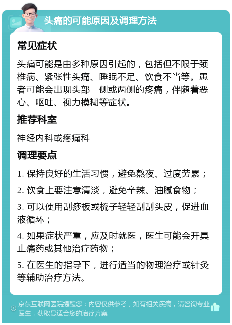 头痛的可能原因及调理方法 常见症状 头痛可能是由多种原因引起的，包括但不限于颈椎病、紧张性头痛、睡眠不足、饮食不当等。患者可能会出现头部一侧或两侧的疼痛，伴随着恶心、呕吐、视力模糊等症状。 推荐科室 神经内科或疼痛科 调理要点 1. 保持良好的生活习惯，避免熬夜、过度劳累； 2. 饮食上要注意清淡，避免辛辣、油腻食物； 3. 可以使用刮痧板或梳子轻轻刮刮头皮，促进血液循环； 4. 如果症状严重，应及时就医，医生可能会开具止痛药或其他治疗药物； 5. 在医生的指导下，进行适当的物理治疗或针灸等辅助治疗方法。