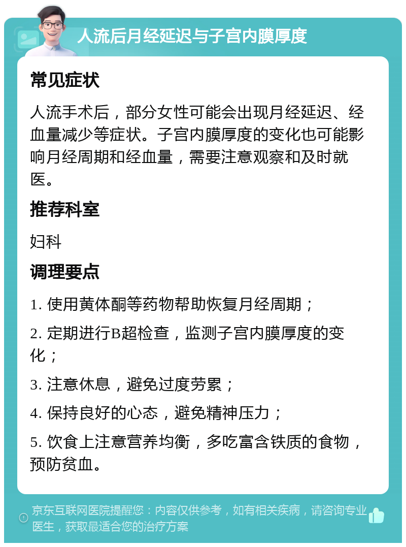 人流后月经延迟与子宫内膜厚度 常见症状 人流手术后，部分女性可能会出现月经延迟、经血量减少等症状。子宫内膜厚度的变化也可能影响月经周期和经血量，需要注意观察和及时就医。 推荐科室 妇科 调理要点 1. 使用黄体酮等药物帮助恢复月经周期； 2. 定期进行B超检查，监测子宫内膜厚度的变化； 3. 注意休息，避免过度劳累； 4. 保持良好的心态，避免精神压力； 5. 饮食上注意营养均衡，多吃富含铁质的食物，预防贫血。