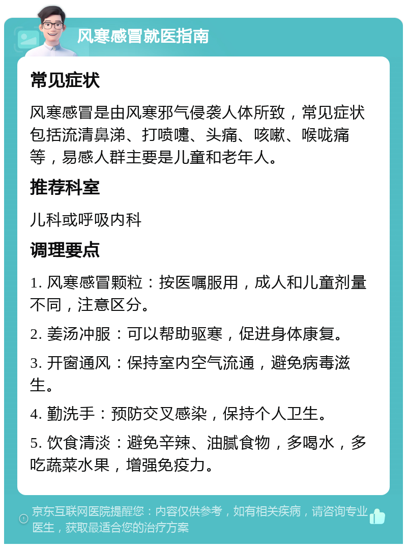 风寒感冒就医指南 常见症状 风寒感冒是由风寒邪气侵袭人体所致，常见症状包括流清鼻涕、打喷嚏、头痛、咳嗽、喉咙痛等，易感人群主要是儿童和老年人。 推荐科室 儿科或呼吸内科 调理要点 1. 风寒感冒颗粒：按医嘱服用，成人和儿童剂量不同，注意区分。 2. 姜汤冲服：可以帮助驱寒，促进身体康复。 3. 开窗通风：保持室内空气流通，避免病毒滋生。 4. 勤洗手：预防交叉感染，保持个人卫生。 5. 饮食清淡：避免辛辣、油腻食物，多喝水，多吃蔬菜水果，增强免疫力。