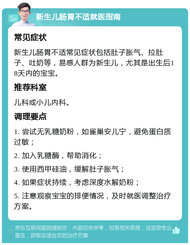 新生儿肠胃不适就医指南 常见症状 新生儿肠胃不适常见症状包括肚子胀气、拉肚子、吐奶等，易感人群为新生儿，尤其是出生后18天内的宝宝。 推荐科室 儿科或小儿内科。 调理要点 1. 尝试无乳糖奶粉，如雀巢安儿宁，避免蛋白质过敏； 2. 加入乳糖酶，帮助消化； 3. 使用西甲硅油，缓解肚子胀气； 4. 如果症状持续，考虑深度水解奶粉； 5. 注意观察宝宝的排便情况，及时就医调整治疗方案。