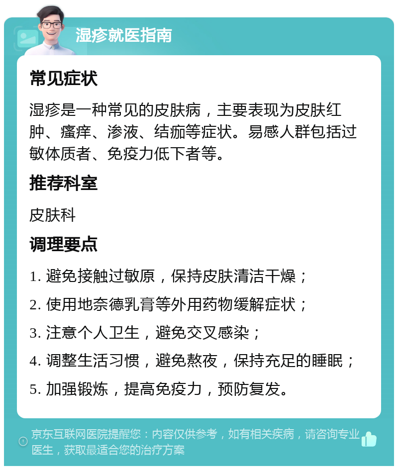 湿疹就医指南 常见症状 湿疹是一种常见的皮肤病，主要表现为皮肤红肿、瘙痒、渗液、结痂等症状。易感人群包括过敏体质者、免疫力低下者等。 推荐科室 皮肤科 调理要点 1. 避免接触过敏原，保持皮肤清洁干燥； 2. 使用地奈德乳膏等外用药物缓解症状； 3. 注意个人卫生，避免交叉感染； 4. 调整生活习惯，避免熬夜，保持充足的睡眠； 5. 加强锻炼，提高免疫力，预防复发。