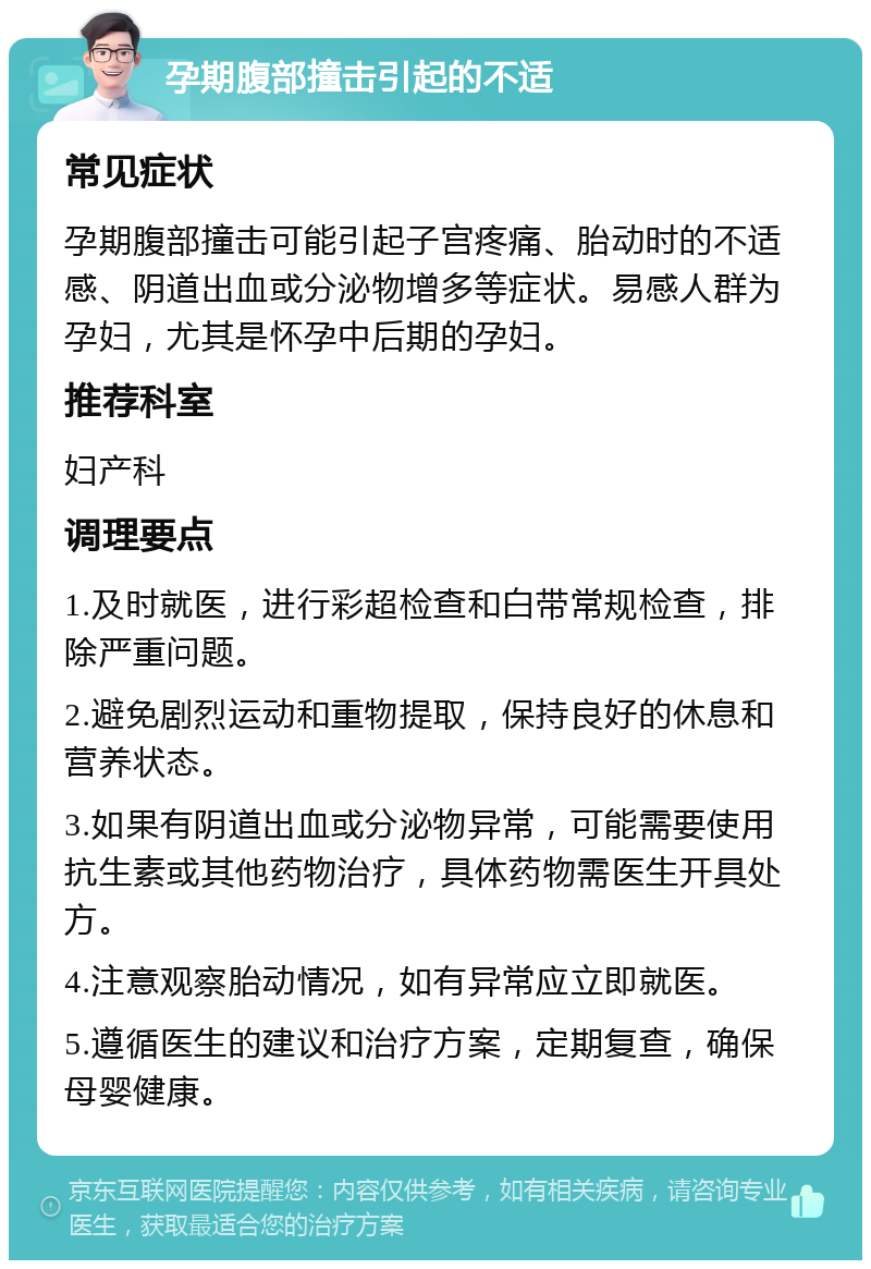 孕期腹部撞击引起的不适 常见症状 孕期腹部撞击可能引起子宫疼痛、胎动时的不适感、阴道出血或分泌物增多等症状。易感人群为孕妇，尤其是怀孕中后期的孕妇。 推荐科室 妇产科 调理要点 1.及时就医，进行彩超检查和白带常规检查，排除严重问题。 2.避免剧烈运动和重物提取，保持良好的休息和营养状态。 3.如果有阴道出血或分泌物异常，可能需要使用抗生素或其他药物治疗，具体药物需医生开具处方。 4.注意观察胎动情况，如有异常应立即就医。 5.遵循医生的建议和治疗方案，定期复查，确保母婴健康。