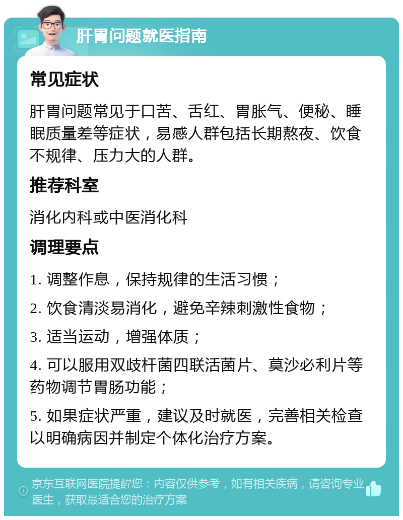 肝胃问题就医指南 常见症状 肝胃问题常见于口苦、舌红、胃胀气、便秘、睡眠质量差等症状，易感人群包括长期熬夜、饮食不规律、压力大的人群。 推荐科室 消化内科或中医消化科 调理要点 1. 调整作息，保持规律的生活习惯； 2. 饮食清淡易消化，避免辛辣刺激性食物； 3. 适当运动，增强体质； 4. 可以服用双歧杆菌四联活菌片、莫沙必利片等药物调节胃肠功能； 5. 如果症状严重，建议及时就医，完善相关检查以明确病因并制定个体化治疗方案。