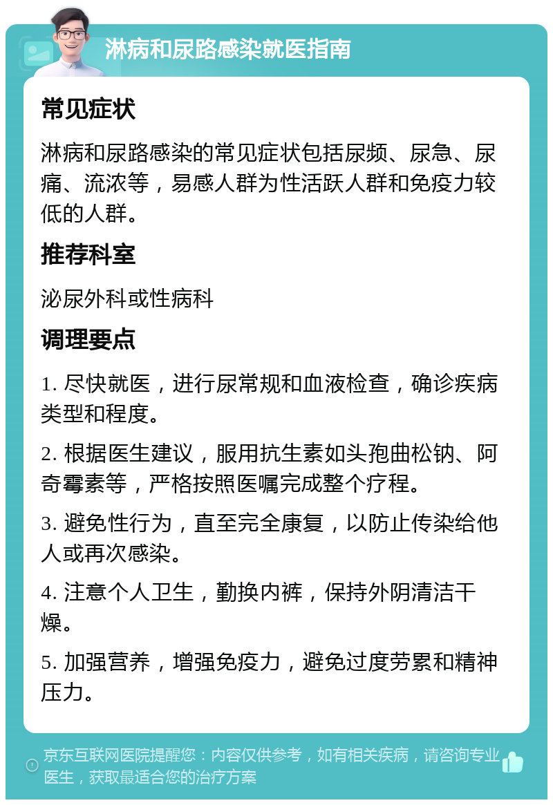 淋病和尿路感染就医指南 常见症状 淋病和尿路感染的常见症状包括尿频、尿急、尿痛、流浓等，易感人群为性活跃人群和免疫力较低的人群。 推荐科室 泌尿外科或性病科 调理要点 1. 尽快就医，进行尿常规和血液检查，确诊疾病类型和程度。 2. 根据医生建议，服用抗生素如头孢曲松钠、阿奇霉素等，严格按照医嘱完成整个疗程。 3. 避免性行为，直至完全康复，以防止传染给他人或再次感染。 4. 注意个人卫生，勤换内裤，保持外阴清洁干燥。 5. 加强营养，增强免疫力，避免过度劳累和精神压力。