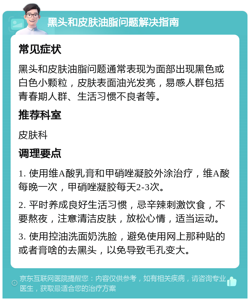 黑头和皮肤油脂问题解决指南 常见症状 黑头和皮肤油脂问题通常表现为面部出现黑色或白色小颗粒，皮肤表面油光发亮，易感人群包括青春期人群、生活习惯不良者等。 推荐科室 皮肤科 调理要点 1. 使用维A酸乳膏和甲硝唑凝胶外涂治疗，维A酸每晚一次，甲硝唑凝胶每天2-3次。 2. 平时养成良好生活习惯，忌辛辣刺激饮食，不要熬夜，注意清洁皮肤，放松心情，适当运动。 3. 使用控油洗面奶洗脸，避免使用网上那种贴的或者膏啥的去黑头，以免导致毛孔变大。