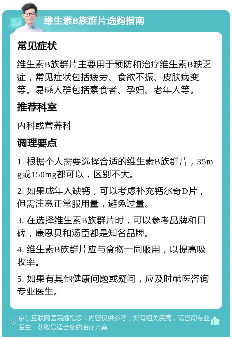 维生素B族群片选购指南 常见症状 维生素B族群片主要用于预防和治疗维生素B缺乏症，常见症状包括疲劳、食欲不振、皮肤病变等。易感人群包括素食者、孕妇、老年人等。 推荐科室 内科或营养科 调理要点 1. 根据个人需要选择合适的维生素B族群片，35mg或150mg都可以，区别不大。 2. 如果成年人缺钙，可以考虑补充钙尔奇D片，但需注意正常服用量，避免过量。 3. 在选择维生素B族群片时，可以参考品牌和口碑，康恩贝和汤臣都是知名品牌。 4. 维生素B族群片应与食物一同服用，以提高吸收率。 5. 如果有其他健康问题或疑问，应及时就医咨询专业医生。