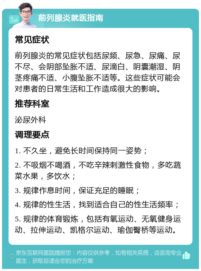 前列腺炎就医指南 常见症状 前列腺炎的常见症状包括尿频、尿急、尿痛、尿不尽、会阴部坠胀不适、尿滴白、阴囊潮湿、阴茎疼痛不适、小腹坠胀不适等。这些症状可能会对患者的日常生活和工作造成很大的影响。 推荐科室 泌尿外科 调理要点 1. 不久坐，避免长时间保持同一姿势； 2. 不吸烟不喝酒，不吃辛辣刺激性食物，多吃蔬菜水果，多饮水； 3. 规律作息时间，保证充足的睡眠； 4. 规律的性生活，找到适合自己的性生活频率； 5. 规律的体育锻炼，包括有氧运动、无氧健身运动、拉伸运动、凯格尔运动、瑜伽臀桥等运动。