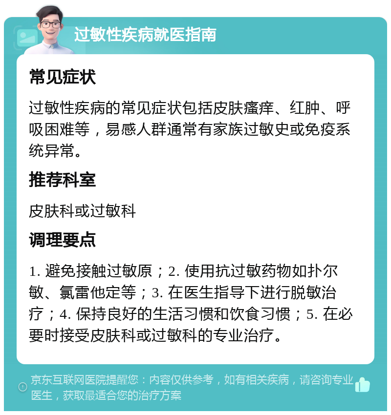 过敏性疾病就医指南 常见症状 过敏性疾病的常见症状包括皮肤瘙痒、红肿、呼吸困难等，易感人群通常有家族过敏史或免疫系统异常。 推荐科室 皮肤科或过敏科 调理要点 1. 避免接触过敏原；2. 使用抗过敏药物如扑尔敏、氯雷他定等；3. 在医生指导下进行脱敏治疗；4. 保持良好的生活习惯和饮食习惯；5. 在必要时接受皮肤科或过敏科的专业治疗。