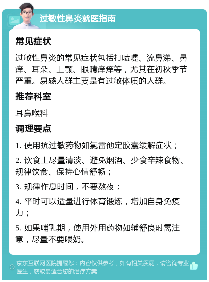 过敏性鼻炎就医指南 常见症状 过敏性鼻炎的常见症状包括打喷嚏、流鼻涕、鼻痒、耳朵、上颚、眼睛痒痒等，尤其在初秋季节严重。易感人群主要是有过敏体质的人群。 推荐科室 耳鼻喉科 调理要点 1. 使用抗过敏药物如氯雷他定胶囊缓解症状； 2. 饮食上尽量清淡、避免烟酒、少食辛辣食物、规律饮食、保持心情舒畅； 3. 规律作息时间，不要熬夜； 4. 平时可以适量进行体育锻炼，增加自身免疫力； 5. 如果哺乳期，使用外用药物如辅舒良时需注意，尽量不要喂奶。