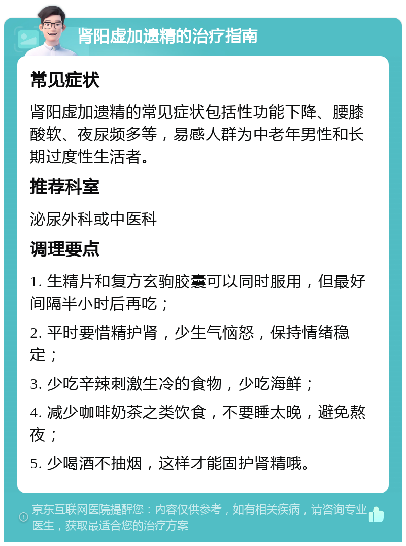 肾阳虚加遗精的治疗指南 常见症状 肾阳虚加遗精的常见症状包括性功能下降、腰膝酸软、夜尿频多等，易感人群为中老年男性和长期过度性生活者。 推荐科室 泌尿外科或中医科 调理要点 1. 生精片和复方玄驹胶囊可以同时服用，但最好间隔半小时后再吃； 2. 平时要惜精护肾，少生气恼怒，保持情绪稳定； 3. 少吃辛辣刺激生冷的食物，少吃海鲜； 4. 减少咖啡奶茶之类饮食，不要睡太晚，避免熬夜； 5. 少喝酒不抽烟，这样才能固护肾精哦。