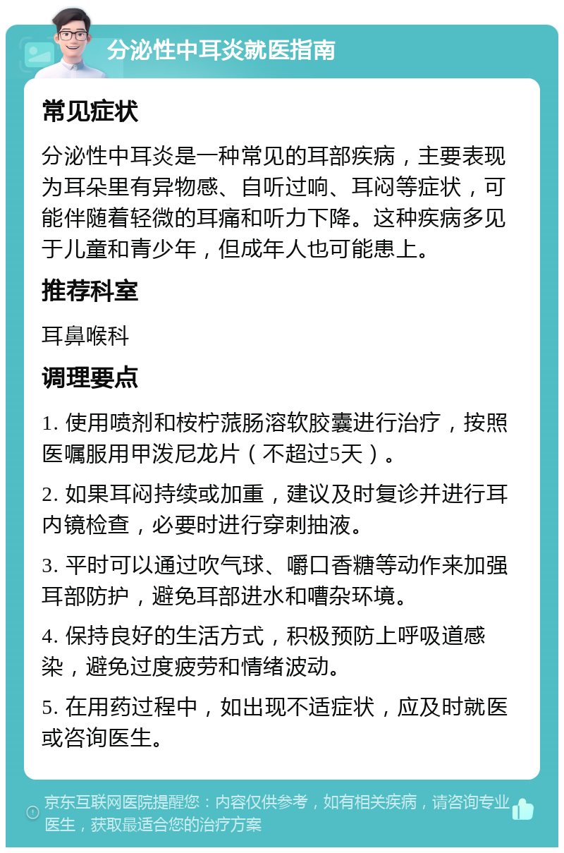 分泌性中耳炎就医指南 常见症状 分泌性中耳炎是一种常见的耳部疾病，主要表现为耳朵里有异物感、自听过响、耳闷等症状，可能伴随着轻微的耳痛和听力下降。这种疾病多见于儿童和青少年，但成年人也可能患上。 推荐科室 耳鼻喉科 调理要点 1. 使用喷剂和桉柠蒎肠溶软胶囊进行治疗，按照医嘱服用甲泼尼龙片（不超过5天）。 2. 如果耳闷持续或加重，建议及时复诊并进行耳内镜检查，必要时进行穿刺抽液。 3. 平时可以通过吹气球、嚼口香糖等动作来加强耳部防护，避免耳部进水和嘈杂环境。 4. 保持良好的生活方式，积极预防上呼吸道感染，避免过度疲劳和情绪波动。 5. 在用药过程中，如出现不适症状，应及时就医或咨询医生。