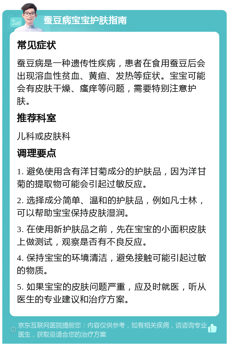 蚕豆病宝宝护肤指南 常见症状 蚕豆病是一种遗传性疾病，患者在食用蚕豆后会出现溶血性贫血、黄疸、发热等症状。宝宝可能会有皮肤干燥、瘙痒等问题，需要特别注意护肤。 推荐科室 儿科或皮肤科 调理要点 1. 避免使用含有洋甘菊成分的护肤品，因为洋甘菊的提取物可能会引起过敏反应。 2. 选择成分简单、温和的护肤品，例如凡士林，可以帮助宝宝保持皮肤湿润。 3. 在使用新护肤品之前，先在宝宝的小面积皮肤上做测试，观察是否有不良反应。 4. 保持宝宝的环境清洁，避免接触可能引起过敏的物质。 5. 如果宝宝的皮肤问题严重，应及时就医，听从医生的专业建议和治疗方案。