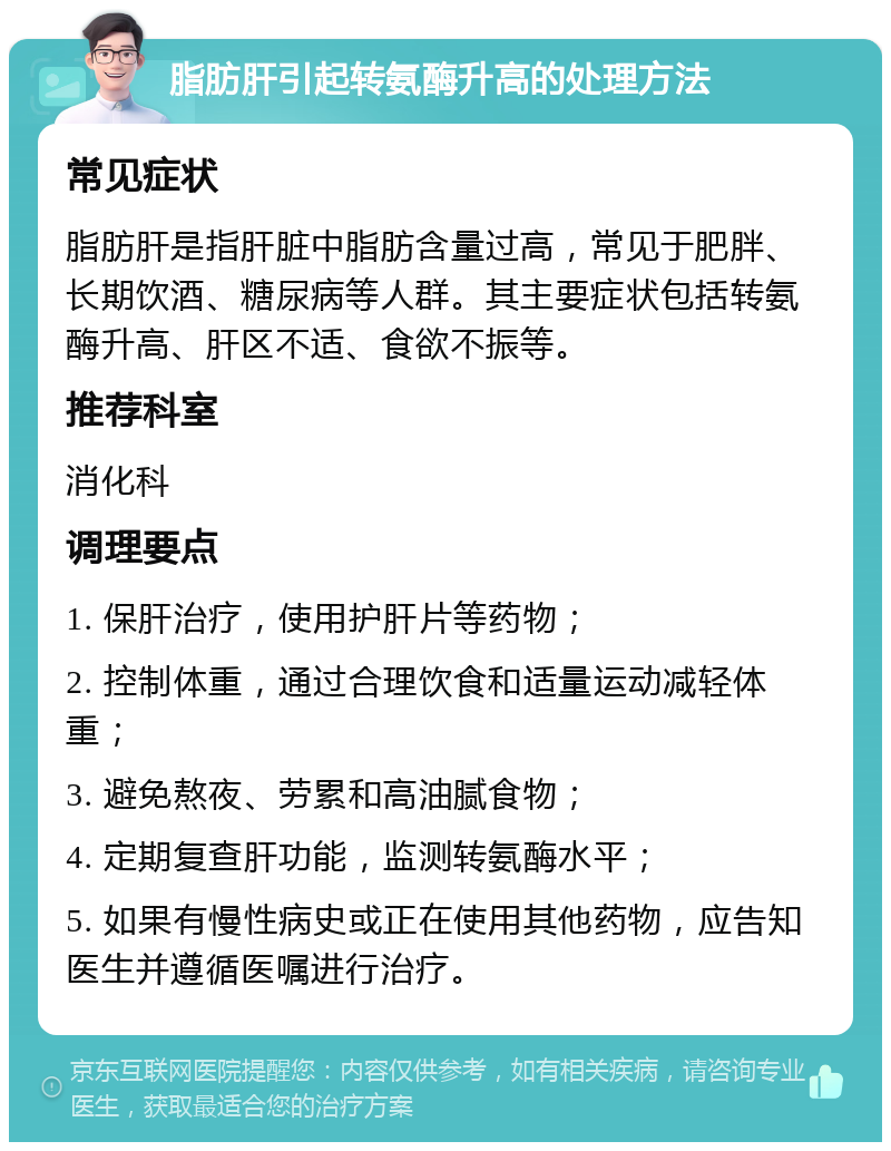 脂肪肝引起转氨酶升高的处理方法 常见症状 脂肪肝是指肝脏中脂肪含量过高，常见于肥胖、长期饮酒、糖尿病等人群。其主要症状包括转氨酶升高、肝区不适、食欲不振等。 推荐科室 消化科 调理要点 1. 保肝治疗，使用护肝片等药物； 2. 控制体重，通过合理饮食和适量运动减轻体重； 3. 避免熬夜、劳累和高油腻食物； 4. 定期复查肝功能，监测转氨酶水平； 5. 如果有慢性病史或正在使用其他药物，应告知医生并遵循医嘱进行治疗。