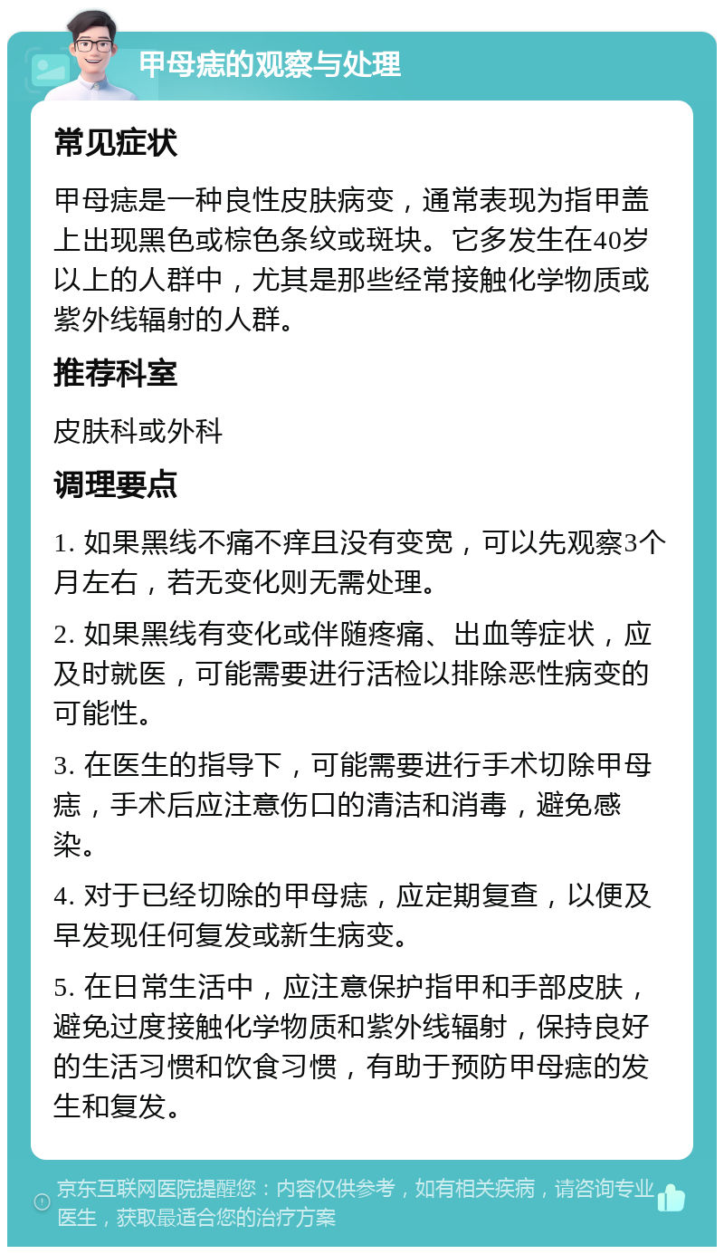 甲母痣的观察与处理 常见症状 甲母痣是一种良性皮肤病变，通常表现为指甲盖上出现黑色或棕色条纹或斑块。它多发生在40岁以上的人群中，尤其是那些经常接触化学物质或紫外线辐射的人群。 推荐科室 皮肤科或外科 调理要点 1. 如果黑线不痛不痒且没有变宽，可以先观察3个月左右，若无变化则无需处理。 2. 如果黑线有变化或伴随疼痛、出血等症状，应及时就医，可能需要进行活检以排除恶性病变的可能性。 3. 在医生的指导下，可能需要进行手术切除甲母痣，手术后应注意伤口的清洁和消毒，避免感染。 4. 对于已经切除的甲母痣，应定期复查，以便及早发现任何复发或新生病变。 5. 在日常生活中，应注意保护指甲和手部皮肤，避免过度接触化学物质和紫外线辐射，保持良好的生活习惯和饮食习惯，有助于预防甲母痣的发生和复发。