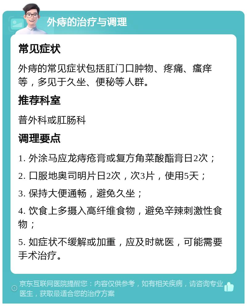 外痔的治疗与调理 常见症状 外痔的常见症状包括肛门口肿物、疼痛、瘙痒等，多见于久坐、便秘等人群。 推荐科室 普外科或肛肠科 调理要点 1. 外涂马应龙痔疮膏或复方角菜酸酯膏日2次； 2. 口服地奥司明片日2次，次3片，使用5天； 3. 保持大便通畅，避免久坐； 4. 饮食上多摄入高纤维食物，避免辛辣刺激性食物； 5. 如症状不缓解或加重，应及时就医，可能需要手术治疗。