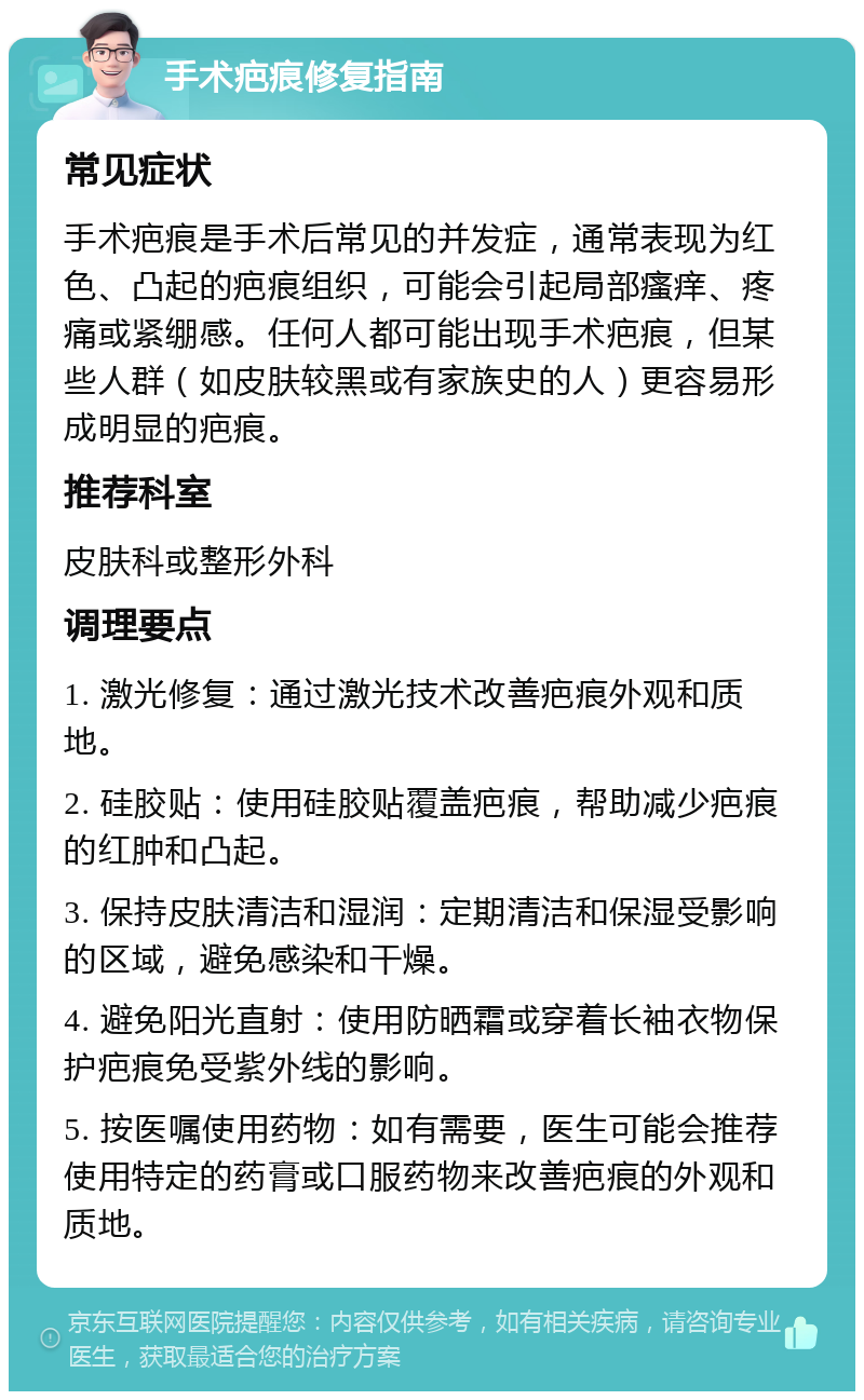 手术疤痕修复指南 常见症状 手术疤痕是手术后常见的并发症，通常表现为红色、凸起的疤痕组织，可能会引起局部瘙痒、疼痛或紧绷感。任何人都可能出现手术疤痕，但某些人群（如皮肤较黑或有家族史的人）更容易形成明显的疤痕。 推荐科室 皮肤科或整形外科 调理要点 1. 激光修复：通过激光技术改善疤痕外观和质地。 2. 硅胶贴：使用硅胶贴覆盖疤痕，帮助减少疤痕的红肿和凸起。 3. 保持皮肤清洁和湿润：定期清洁和保湿受影响的区域，避免感染和干燥。 4. 避免阳光直射：使用防晒霜或穿着长袖衣物保护疤痕免受紫外线的影响。 5. 按医嘱使用药物：如有需要，医生可能会推荐使用特定的药膏或口服药物来改善疤痕的外观和质地。