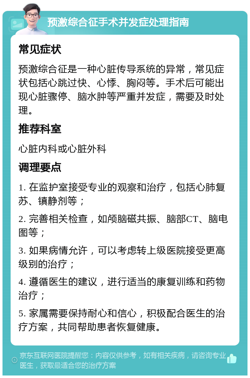 预激综合征手术并发症处理指南 常见症状 预激综合征是一种心脏传导系统的异常，常见症状包括心跳过快、心悸、胸闷等。手术后可能出现心脏骤停、脑水肿等严重并发症，需要及时处理。 推荐科室 心脏内科或心脏外科 调理要点 1. 在监护室接受专业的观察和治疗，包括心肺复苏、镇静剂等； 2. 完善相关检查，如颅脑磁共振、脑部CT、脑电图等； 3. 如果病情允许，可以考虑转上级医院接受更高级别的治疗； 4. 遵循医生的建议，进行适当的康复训练和药物治疗； 5. 家属需要保持耐心和信心，积极配合医生的治疗方案，共同帮助患者恢复健康。