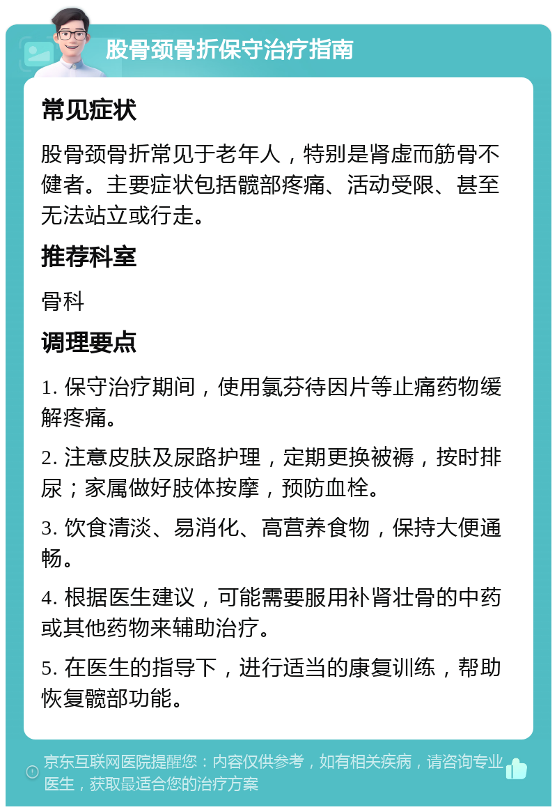 股骨颈骨折保守治疗指南 常见症状 股骨颈骨折常见于老年人，特别是肾虚而筋骨不健者。主要症状包括髋部疼痛、活动受限、甚至无法站立或行走。 推荐科室 骨科 调理要点 1. 保守治疗期间，使用氯芬待因片等止痛药物缓解疼痛。 2. 注意皮肤及尿路护理，定期更换被褥，按时排尿；家属做好肢体按摩，预防血栓。 3. 饮食清淡、易消化、高营养食物，保持大便通畅。 4. 根据医生建议，可能需要服用补肾壮骨的中药或其他药物来辅助治疗。 5. 在医生的指导下，进行适当的康复训练，帮助恢复髋部功能。