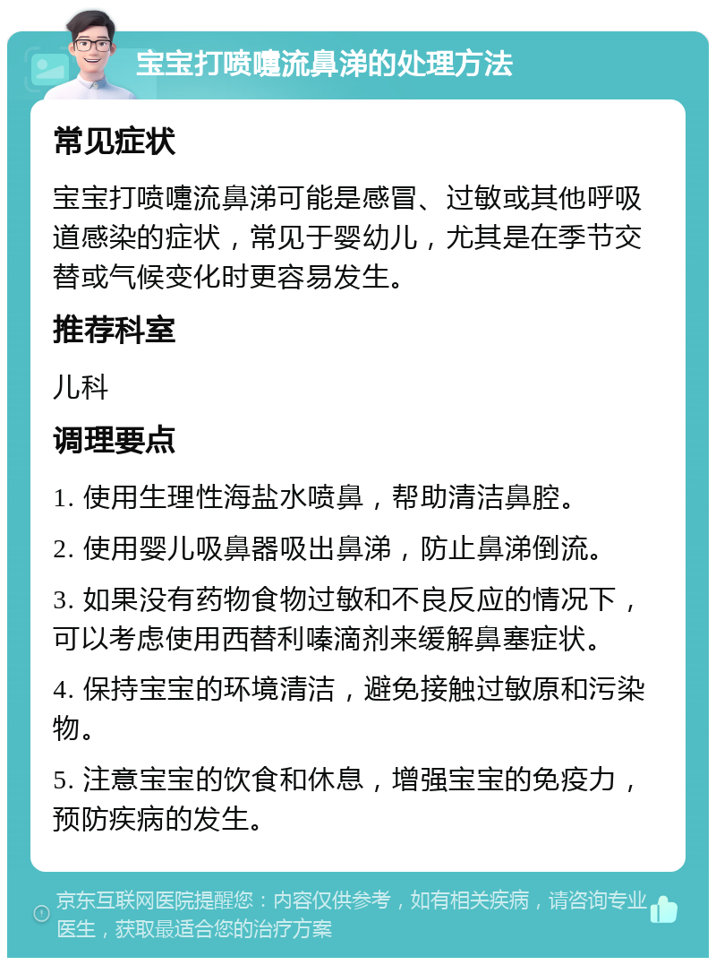 宝宝打喷嚏流鼻涕的处理方法 常见症状 宝宝打喷嚏流鼻涕可能是感冒、过敏或其他呼吸道感染的症状，常见于婴幼儿，尤其是在季节交替或气候变化时更容易发生。 推荐科室 儿科 调理要点 1. 使用生理性海盐水喷鼻，帮助清洁鼻腔。 2. 使用婴儿吸鼻器吸出鼻涕，防止鼻涕倒流。 3. 如果没有药物食物过敏和不良反应的情况下，可以考虑使用西替利嗪滴剂来缓解鼻塞症状。 4. 保持宝宝的环境清洁，避免接触过敏原和污染物。 5. 注意宝宝的饮食和休息，增强宝宝的免疫力，预防疾病的发生。