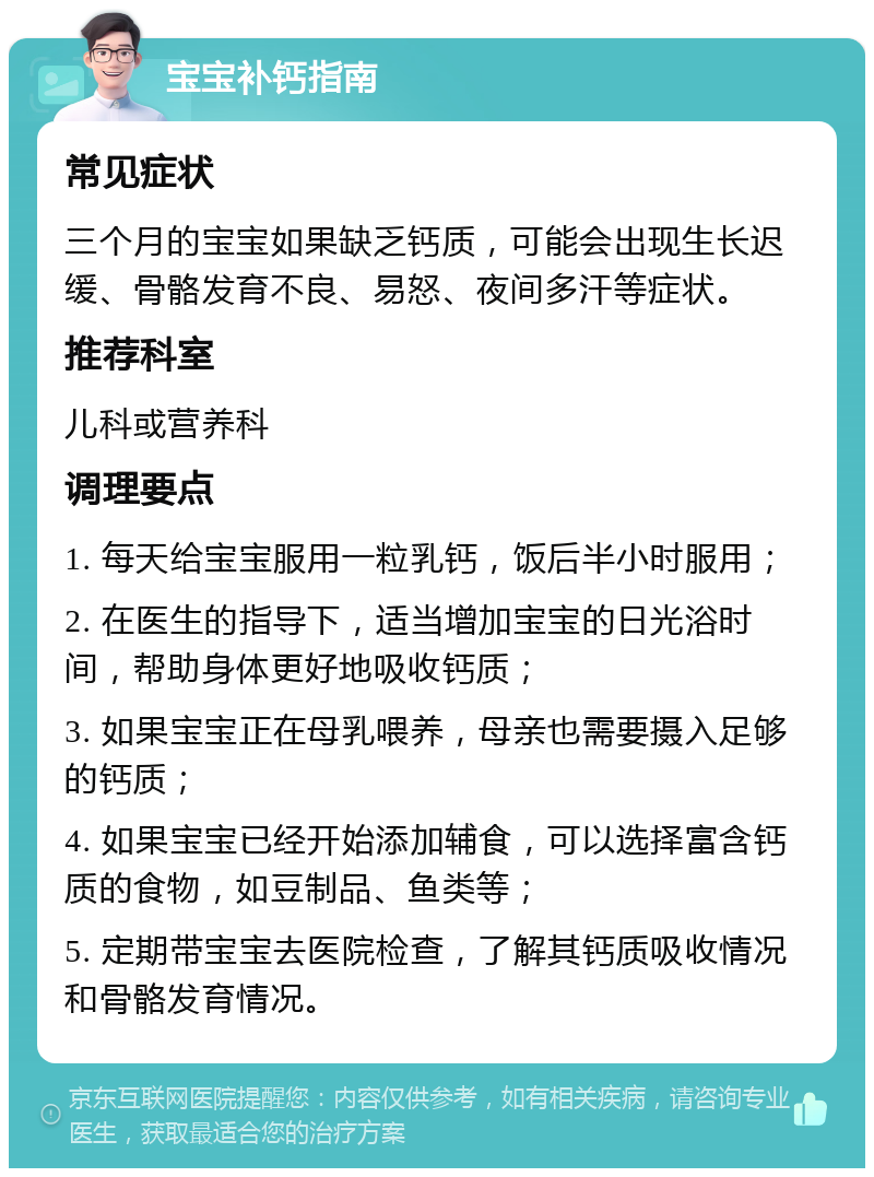 宝宝补钙指南 常见症状 三个月的宝宝如果缺乏钙质，可能会出现生长迟缓、骨骼发育不良、易怒、夜间多汗等症状。 推荐科室 儿科或营养科 调理要点 1. 每天给宝宝服用一粒乳钙，饭后半小时服用； 2. 在医生的指导下，适当增加宝宝的日光浴时间，帮助身体更好地吸收钙质； 3. 如果宝宝正在母乳喂养，母亲也需要摄入足够的钙质； 4. 如果宝宝已经开始添加辅食，可以选择富含钙质的食物，如豆制品、鱼类等； 5. 定期带宝宝去医院检查，了解其钙质吸收情况和骨骼发育情况。