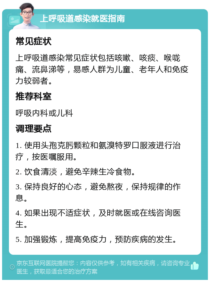 上呼吸道感染就医指南 常见症状 上呼吸道感染常见症状包括咳嗽、咳痰、喉咙痛、流鼻涕等，易感人群为儿童、老年人和免疫力较弱者。 推荐科室 呼吸内科或儿科 调理要点 1. 使用头孢克肟颗粒和氨溴特罗口服液进行治疗，按医嘱服用。 2. 饮食清淡，避免辛辣生冷食物。 3. 保持良好的心态，避免熬夜，保持规律的作息。 4. 如果出现不适症状，及时就医或在线咨询医生。 5. 加强锻炼，提高免疫力，预防疾病的发生。