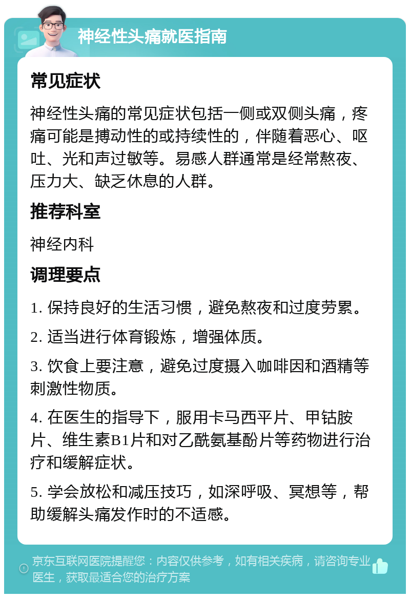 神经性头痛就医指南 常见症状 神经性头痛的常见症状包括一侧或双侧头痛，疼痛可能是搏动性的或持续性的，伴随着恶心、呕吐、光和声过敏等。易感人群通常是经常熬夜、压力大、缺乏休息的人群。 推荐科室 神经内科 调理要点 1. 保持良好的生活习惯，避免熬夜和过度劳累。 2. 适当进行体育锻炼，增强体质。 3. 饮食上要注意，避免过度摄入咖啡因和酒精等刺激性物质。 4. 在医生的指导下，服用卡马西平片、甲钴胺片、维生素B1片和对乙酰氨基酚片等药物进行治疗和缓解症状。 5. 学会放松和减压技巧，如深呼吸、冥想等，帮助缓解头痛发作时的不适感。