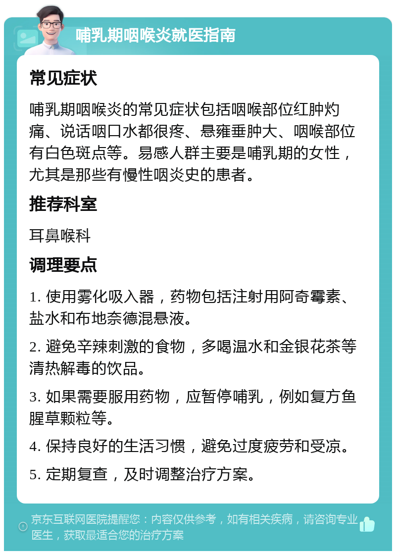 哺乳期咽喉炎就医指南 常见症状 哺乳期咽喉炎的常见症状包括咽喉部位红肿灼痛、说话咽口水都很疼、悬雍垂肿大、咽喉部位有白色斑点等。易感人群主要是哺乳期的女性，尤其是那些有慢性咽炎史的患者。 推荐科室 耳鼻喉科 调理要点 1. 使用雾化吸入器，药物包括注射用阿奇霉素、盐水和布地奈德混悬液。 2. 避免辛辣刺激的食物，多喝温水和金银花茶等清热解毒的饮品。 3. 如果需要服用药物，应暂停哺乳，例如复方鱼腥草颗粒等。 4. 保持良好的生活习惯，避免过度疲劳和受凉。 5. 定期复查，及时调整治疗方案。