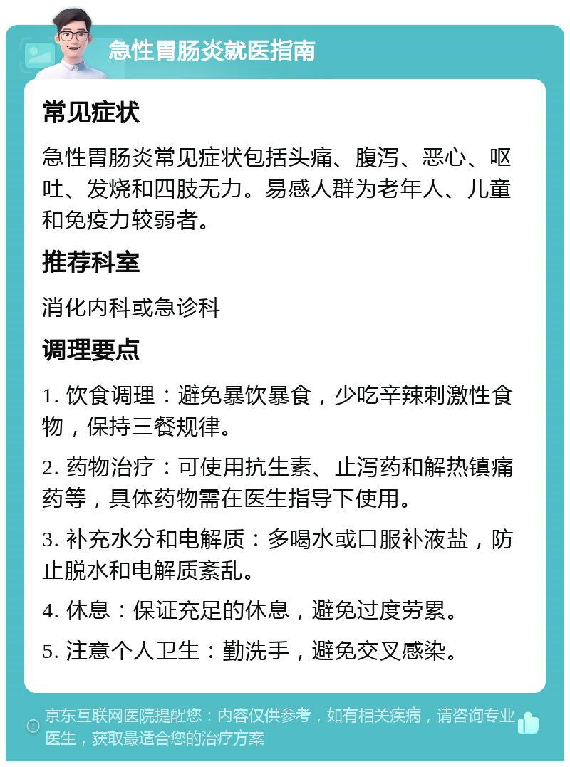 急性胃肠炎就医指南 常见症状 急性胃肠炎常见症状包括头痛、腹泻、恶心、呕吐、发烧和四肢无力。易感人群为老年人、儿童和免疫力较弱者。 推荐科室 消化内科或急诊科 调理要点 1. 饮食调理：避免暴饮暴食，少吃辛辣刺激性食物，保持三餐规律。 2. 药物治疗：可使用抗生素、止泻药和解热镇痛药等，具体药物需在医生指导下使用。 3. 补充水分和电解质：多喝水或口服补液盐，防止脱水和电解质紊乱。 4. 休息：保证充足的休息，避免过度劳累。 5. 注意个人卫生：勤洗手，避免交叉感染。