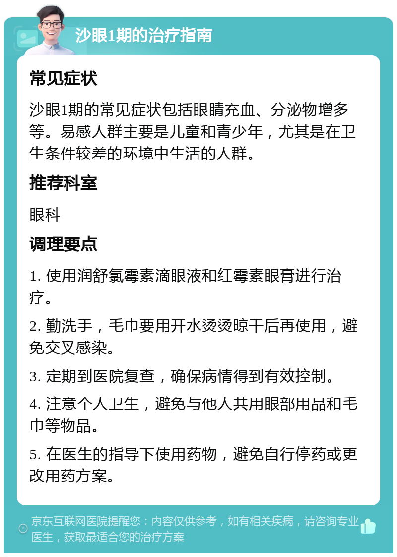 沙眼1期的治疗指南 常见症状 沙眼1期的常见症状包括眼睛充血、分泌物增多等。易感人群主要是儿童和青少年，尤其是在卫生条件较差的环境中生活的人群。 推荐科室 眼科 调理要点 1. 使用润舒氯霉素滴眼液和红霉素眼膏进行治疗。 2. 勤洗手，毛巾要用开水烫烫晾干后再使用，避免交叉感染。 3. 定期到医院复查，确保病情得到有效控制。 4. 注意个人卫生，避免与他人共用眼部用品和毛巾等物品。 5. 在医生的指导下使用药物，避免自行停药或更改用药方案。