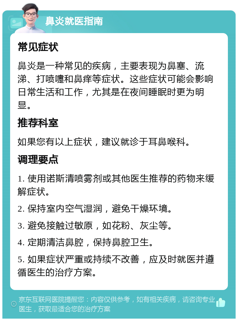 鼻炎就医指南 常见症状 鼻炎是一种常见的疾病，主要表现为鼻塞、流涕、打喷嚏和鼻痒等症状。这些症状可能会影响日常生活和工作，尤其是在夜间睡眠时更为明显。 推荐科室 如果您有以上症状，建议就诊于耳鼻喉科。 调理要点 1. 使用诺斯清喷雾剂或其他医生推荐的药物来缓解症状。 2. 保持室内空气湿润，避免干燥环境。 3. 避免接触过敏原，如花粉、灰尘等。 4. 定期清洁鼻腔，保持鼻腔卫生。 5. 如果症状严重或持续不改善，应及时就医并遵循医生的治疗方案。