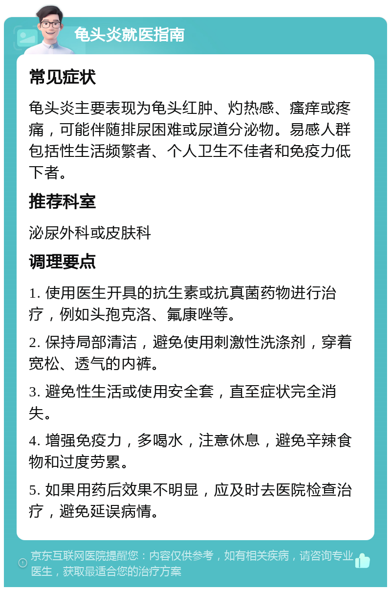 龟头炎就医指南 常见症状 龟头炎主要表现为龟头红肿、灼热感、瘙痒或疼痛，可能伴随排尿困难或尿道分泌物。易感人群包括性生活频繁者、个人卫生不佳者和免疫力低下者。 推荐科室 泌尿外科或皮肤科 调理要点 1. 使用医生开具的抗生素或抗真菌药物进行治疗，例如头孢克洛、氟康唑等。 2. 保持局部清洁，避免使用刺激性洗涤剂，穿着宽松、透气的内裤。 3. 避免性生活或使用安全套，直至症状完全消失。 4. 增强免疫力，多喝水，注意休息，避免辛辣食物和过度劳累。 5. 如果用药后效果不明显，应及时去医院检查治疗，避免延误病情。