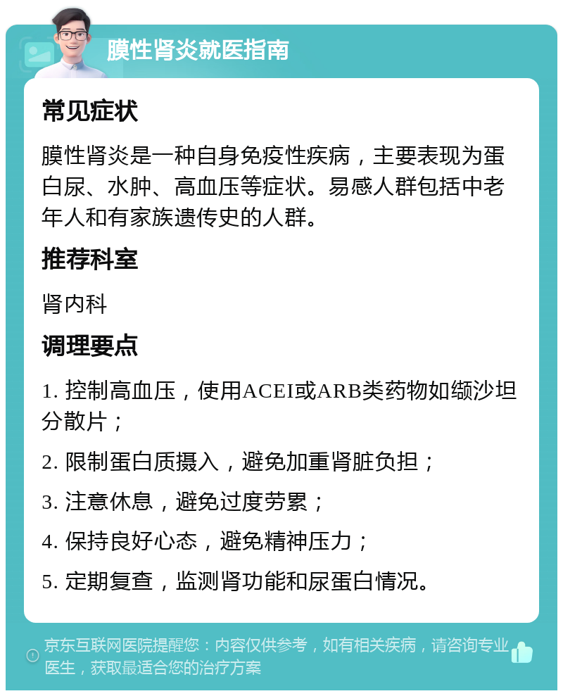 膜性肾炎就医指南 常见症状 膜性肾炎是一种自身免疫性疾病，主要表现为蛋白尿、水肿、高血压等症状。易感人群包括中老年人和有家族遗传史的人群。 推荐科室 肾内科 调理要点 1. 控制高血压，使用ACEI或ARB类药物如缬沙坦分散片； 2. 限制蛋白质摄入，避免加重肾脏负担； 3. 注意休息，避免过度劳累； 4. 保持良好心态，避免精神压力； 5. 定期复查，监测肾功能和尿蛋白情况。