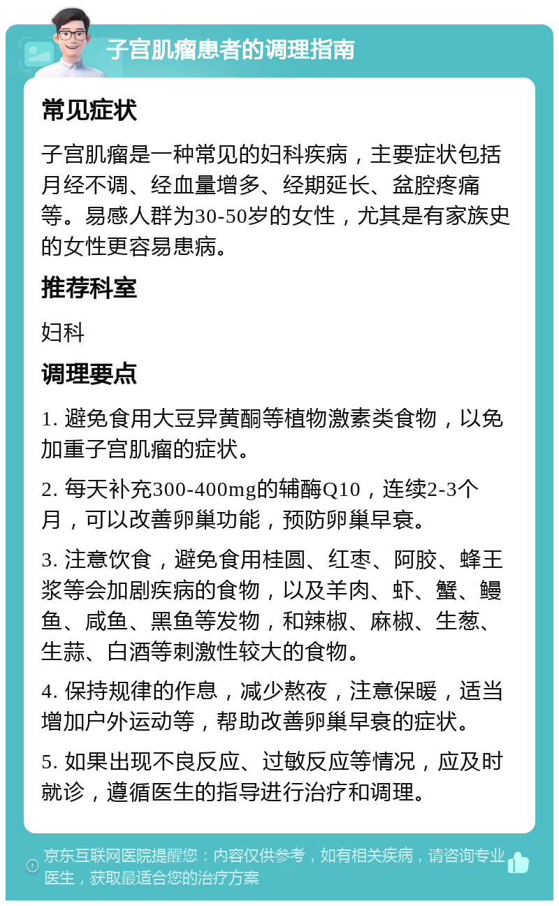 子宫肌瘤患者的调理指南 常见症状 子宫肌瘤是一种常见的妇科疾病，主要症状包括月经不调、经血量增多、经期延长、盆腔疼痛等。易感人群为30-50岁的女性，尤其是有家族史的女性更容易患病。 推荐科室 妇科 调理要点 1. 避免食用大豆异黄酮等植物激素类食物，以免加重子宫肌瘤的症状。 2. 每天补充300-400mg的辅酶Q10，连续2-3个月，可以改善卵巢功能，预防卵巢早衰。 3. 注意饮食，避免食用桂圆、红枣、阿胶、蜂王浆等会加剧疾病的食物，以及羊肉、虾、蟹、鳗鱼、咸鱼、黑鱼等发物，和辣椒、麻椒、生葱、生蒜、白酒等刺激性较大的食物。 4. 保持规律的作息，减少熬夜，注意保暖，适当增加户外运动等，帮助改善卵巢早衰的症状。 5. 如果出现不良反应、过敏反应等情况，应及时就诊，遵循医生的指导进行治疗和调理。